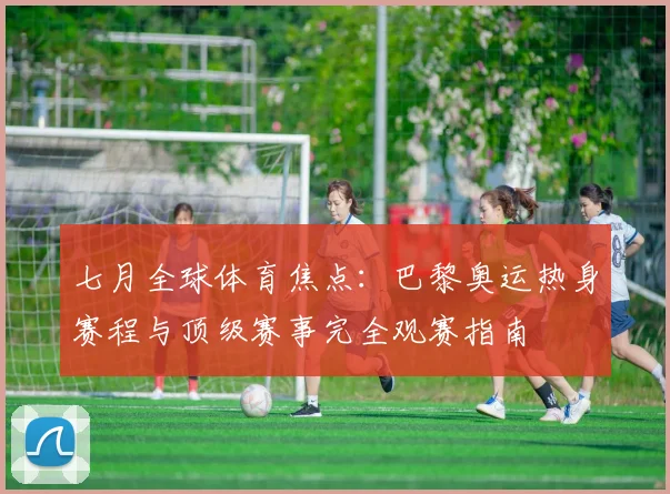 七月全球体育焦点:巴黎奥运热身赛程与顶级赛事完全观赛指南