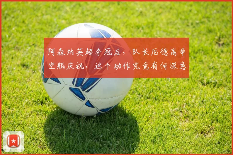 阿森纳英超夺冠后，队长厄德高举空瓶庆祝，这个动作究竟有何深意？