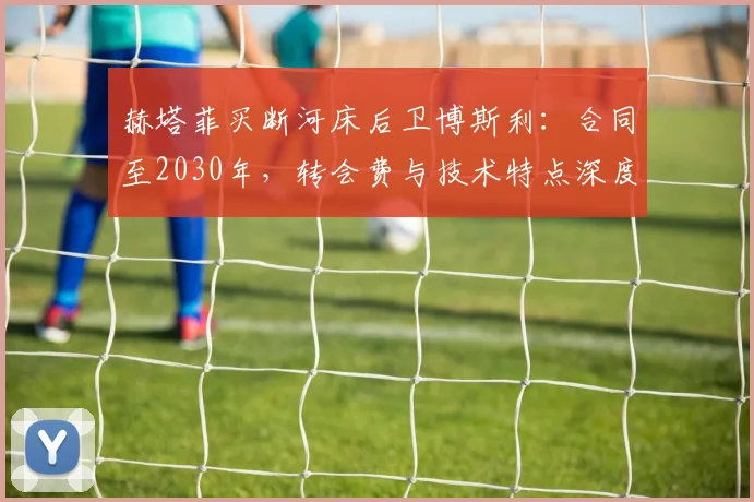 赫塔菲买断河床后卫博斯利：合同至2030年，转会费与技术特点深度解析