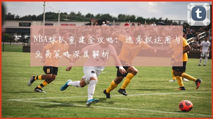 NBA球队重建全攻略:选秀权运用与交易策略深度解析