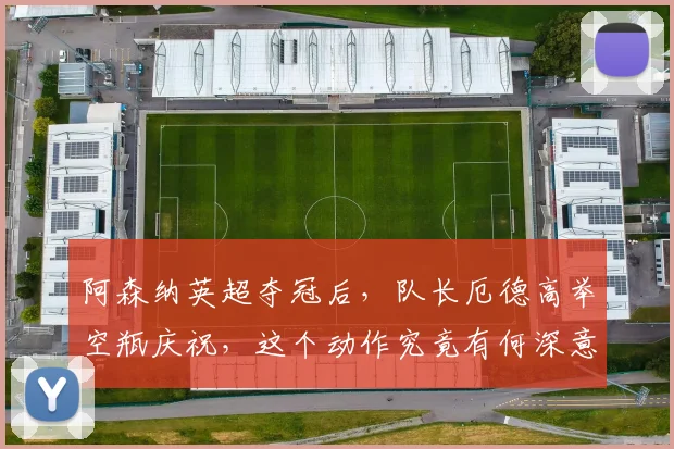 阿森纳英超夺冠后,队长厄德高举空瓶庆祝,这个动作究竟有何深意?